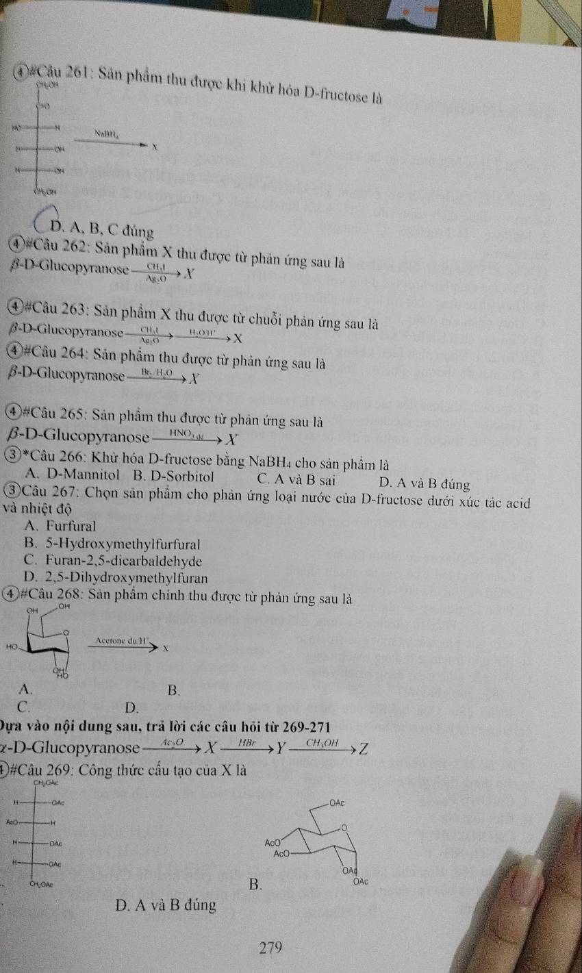 (4)#Câu 261: Sản phẩm thu được khi khử hóa D-fructose là
C1OH
10 NaBH₄
OH
X
OH
CH_1OH
D. A, B, C đúng
④#Câu 262: Sản phẩm X thu được từ phản ứng sau là
β-D-Glucopyranose xrightarrow CH,IX
④#Câu 263: Sản phẩm X thu được từ chuỗi phản ứng sau là
β-D-Glucopyranose xrightarrow CH_3Ixrightarrow H_2OH^+X
④#Câu 264: Sản phẩm thu được từ phản ứng sau là
β-D-Glucopyranose Br_2/H_2O X
④#Câu 265: Sản phẩm thu được từ phản ứng sau là
β-D-Glucopyranose — _ HNC → X
③*Câu 266: Khử hóa D-fructose bằng NaBH₄ cho sản phẩm là
A. D-Mannitol B. D-Sorbitol C. A và B sai D. A và B đúng
③Câu 267: Chọn sản phẩm cho phản ứng loại nước của D-fructose dưới xúc tác acid
và nhiệt độ
A. Furfural
B. 5-Hydroxymethylfurfural
C. Furan-2,5-dicarbaldehyde
D. 2,5-Dihydroxymethylfuran
④#Câu 268: Sản phẩm chính thu được từ phản ứng sau là
OH
Acctone du/H
HO-
X
Pho
A.
B.
C.
D.
Dựa vào nội dung sau, trã lời các câu hỏi từ 2 69-271
α-D-Glucopyranose xrightarrow Ac_2OXxrightarrow HBrYxrightarrow CH_3OH Z
④#Câu 269: Công thức cầu tạo của X là
CH₂OAC
H -OAc - OAc
AcO
0
OAc AcO
AcO
H OAc
OA
B.
CH-OAl OAc
D. A và B đúng
279