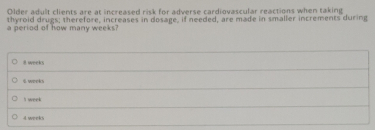 Older adult clients are at increased risk for adverse cardiovascular reactions when taking
thyroid drugs; therefore, increases in dosage, if needed, are made in smaller increments during
a period of how many weeks?
8 weeks
6 weeks
1 week
4 weeks