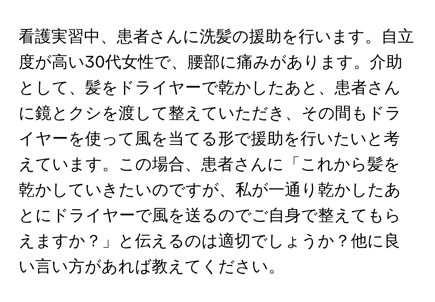 看護実習中、患者さんに洗髪の援助を行います。自立度が高い30代女性で、腰部に痛みがあります。介助として、髪をドライヤーで乾かしたあと、患者さんに鏡とクシを渡して整えていただき、その間もドライヤーを使って風を当てる形で援助を行いたいと考えています。この場合、患者さんに「これから髪を乾かしていきたいのですが、私が一通り乾かしたあとにドライヤーで風を送るのでご自身で整えてもらえますか？」と伝えるのは適切でしょうか？他に良い言い方があれば教えてください。