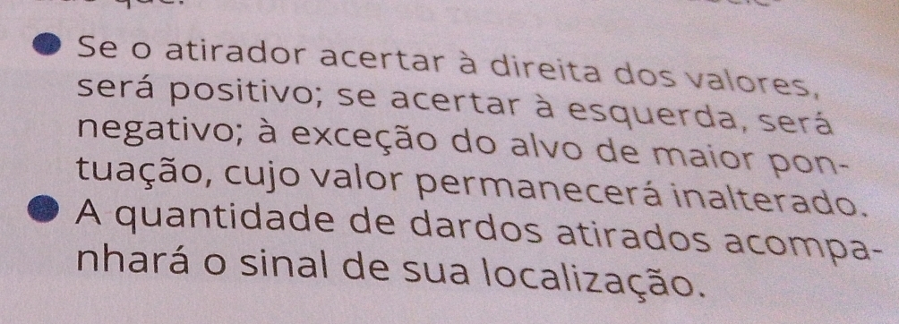 Se o atirador acertar à direita dos valores, 
será positivo; se acertar à esquerda, será 
negativo; à exceção do alvo de maior pon- 
tuação, cujo valor permanecerá inalterado. 
A quantidade de dardos atirados acompa- 
nhará o sinal de sua localização.