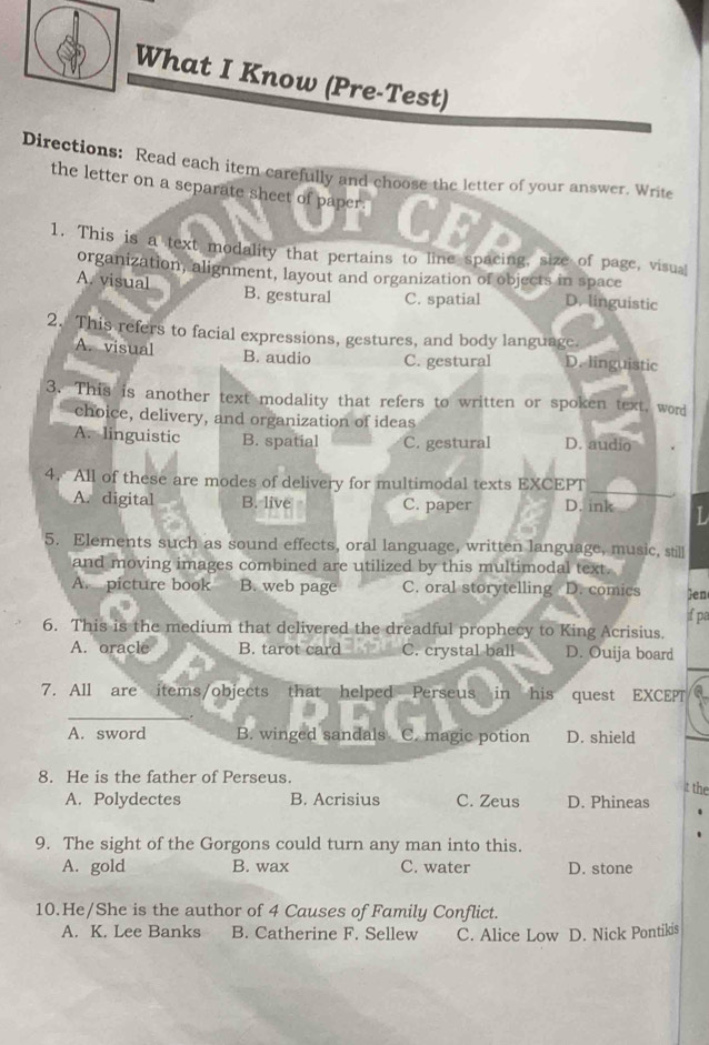 What I Know (Pre-Test)
Directions: Read each item carefully and choose the letter of your answer. Write
the letter on a separate sheet of paper. CF
1. This is a text modality that pertains to line spacing, size of page, visual
organization, alignment, layout and organization of objects in space
A. visual B. gestural C. spatial D. linguistic
2. This refers to facial expressions, gestures, and body language.
A. visual B. audio C. gestural D. linguistic
3. This is another text modality that refers to written or spoken text, word
choice, delivery, and organization of ideas
A. linguistic B. spatial C. gestural D. audio
_
4. All of these are modes of delivery for multimodal texts EXCEPT
A. digital B. live C. paper D. ink
5. Elements such as sound effects, oral language, written language, music, still
and moving images combined are utilized by this multimodal text.
A. picture book B. web page C. oral storytelling D. comics en
6. This is the medium that delivered the dreadful prophecy to King Acrisius. if pa
A. oracle B. tarot card C. crystal ball D. Ouija board
7. All are items/objects that helped Perseus in his quest EXCEPT
_
A. sword B. winged sandals C. magic potion D. shield
8. He is the father of Perseus.
t the
A. Polydectes B. Acrisius C. Zeus D. Phineas
9. The sight of the Gorgons could turn any man into this.
A. gold B. wax C. water D. stone
10.He/She is the author of 4 Causes of Family Conflict.
A. K. Lee Banks B. Catherine F. Sellew C. Alice Low D. Nick Pontikis