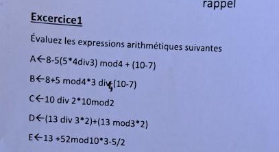 rappel 
Excercice1 
Évaluez les expressions arithmétiques suivantes
Aarrow 8-5(5^*4div3)mod4+(10-7)
Barrow 8+5mod4*3diy(10-7)
Carrow 10div2^(*10mod2
Darrow (13div3^*)2)+(13mod3^*2)
Earrow 13+52mod10^*3-5/2