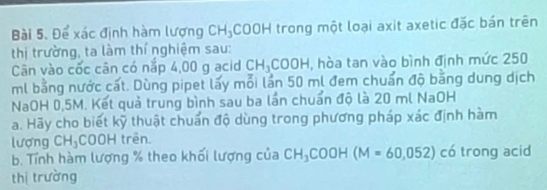 Để xác định hàm lượng CH_3 COOH trong một loại axit axetic đặc bán trên 
thị trường, ta làm thí nghiệm sau: 
Cân vào cốc cân có nắp 4,00 g acid CH_3 COOH , hòa tan vào bình định mức 250
ml bằng nước cất. Dùng pipet lấy mỗi lần 50 ml đem chuẩn độ bằng dung dịch 
NaOH 0.5M. Kết quả trung bình sau ba lần chuẩn độ là 20 ml NaOH 
a. Hãy cho biết kỹ thuật chuẩn độ dùng trong phương pháp xác định hàm 
lượng CH_3COOH trên 
b. Tính hàm lượng % theo khối lượng của CH_3COOH (M=60,052) có trong acid 
thị trường