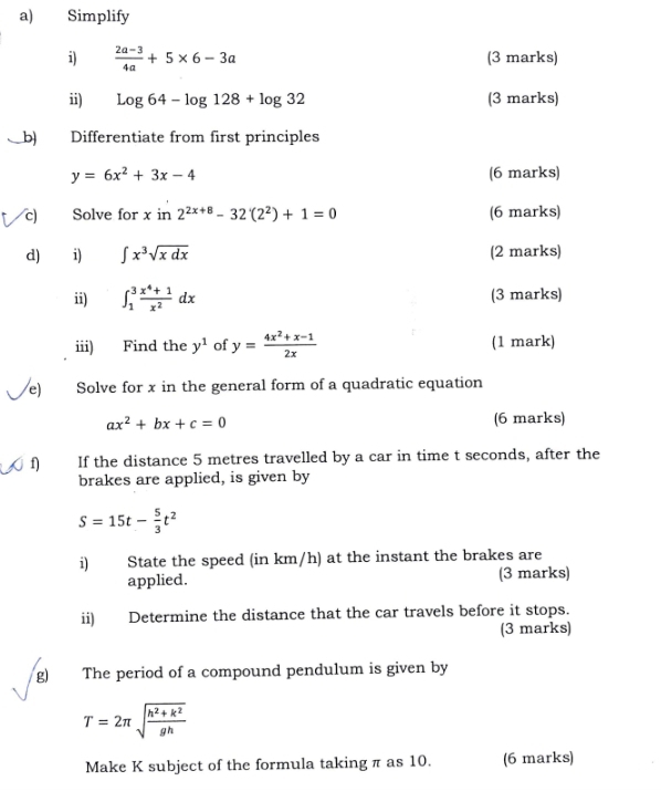 Simplify 
i)  (2a-3)/4a +5* 6-3a (3 marks) 
ii) log 64-log 128+log 32 (3 marks) 
b) Differentiate from first principles
y=6x^2+3x-4 (6 marks) 
c Solve for x in 2^(2x+8)-32(2^2)+1=0 (6 marks) 
d) i) ∈t x^3sqrt(xdx) (2 marks) 
ii) ∈t _1^(3frac x^4)+1x^2dx (3 marks) 
iii) Find the y^1 of y= (4x^2+x-1)/2x  (1 mark) 
e) Solve for x in the general form of a quadratic equation
ax^2+bx+c=0 (6 marks) 
f) If the distance 5 metres travelled by a car in time t seconds, after the 
brakes are applied, is given by
S=15t- 5/3 t^2
i) State the speed (in km/h) at the instant the brakes are 
applied. (3 marks) 
ii) Determine the distance that the car travels before it stops. 
(3 marks) 
g) The period of a compound pendulum is given by
T=2π sqrt(frac h^2+k^2)gh
Make K subject of the formula taking π as 10. (6 marks)