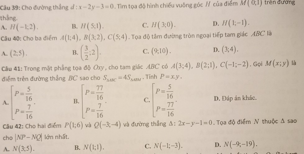 Cho đường thẳng đ : :x-2y-3=0. Tìm tọa độ hình chiếu vuông góc H của điểm M(0;1) trên đường
thẳng.
A. H(-1;2). B. H(5;1). C. H(3;0).
D. H(1;-1). 
Câu 40: Cho ba điểm A(1;4), B(3;2), C(5;4). Tọa độ tâm đường tròn ngoại tiếp tam giác ABC là
D.
A. (2;5). B. ( 3/2 ;2). C. (9;10). (3;4). 
Câu 41: Trong mặt phẳng tọa độ Oxy, cho tam giác ABC có A(3;4), B(2;1), C(-1;-2). Gọi M(x;y) là
điểm trên đường thẳng BC sao cho S_△ ABC=4S_△ ABM. Tính P=x.y. 
A. beginbmatrix P= 5/16  P= 7/16 endbmatrix. beginbmatrix P= 77/16  P= 7/16 endbmatrix. beginbmatrix P= 5/16  P= 77/16 endbmatrix. D. Đáp án khác.
B.
C.
Câu 42: Cho hai điểm P(1;6) và Q(-3;-4) và đường thẳng △ :2x-y-1=0. Tọa độ điểm N thuộc △ s ão
cho |NP-NQ| lớn nhất.
A. N(3;5). B. N(1;1). C. N(-1;-3). D. N(-9;-19).