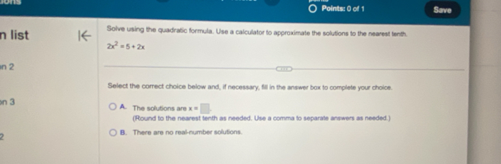 Save
n list
Solve using the quadratic formula. Use a calculator to approximate the solutions to the nearest tenth.
2x^2=5+2x
n 2
Select the correct choice below and, if necessary, fill in the answer box to complete your choice.
n 3 A. The solutions are x=□
(Round to the nearest tenth as needed. Use a comma to separate answers as needed.)
B. There are no real-number solutions.
2