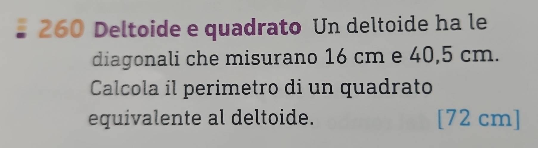 260 Deltoide e quadrato Un deltoide ha le 
diagonali che misurano 16 cm e 40,5 cm. 
Calcola il perimetro di un quadrato 
equivalente al deltoide. [ 72 cm ]