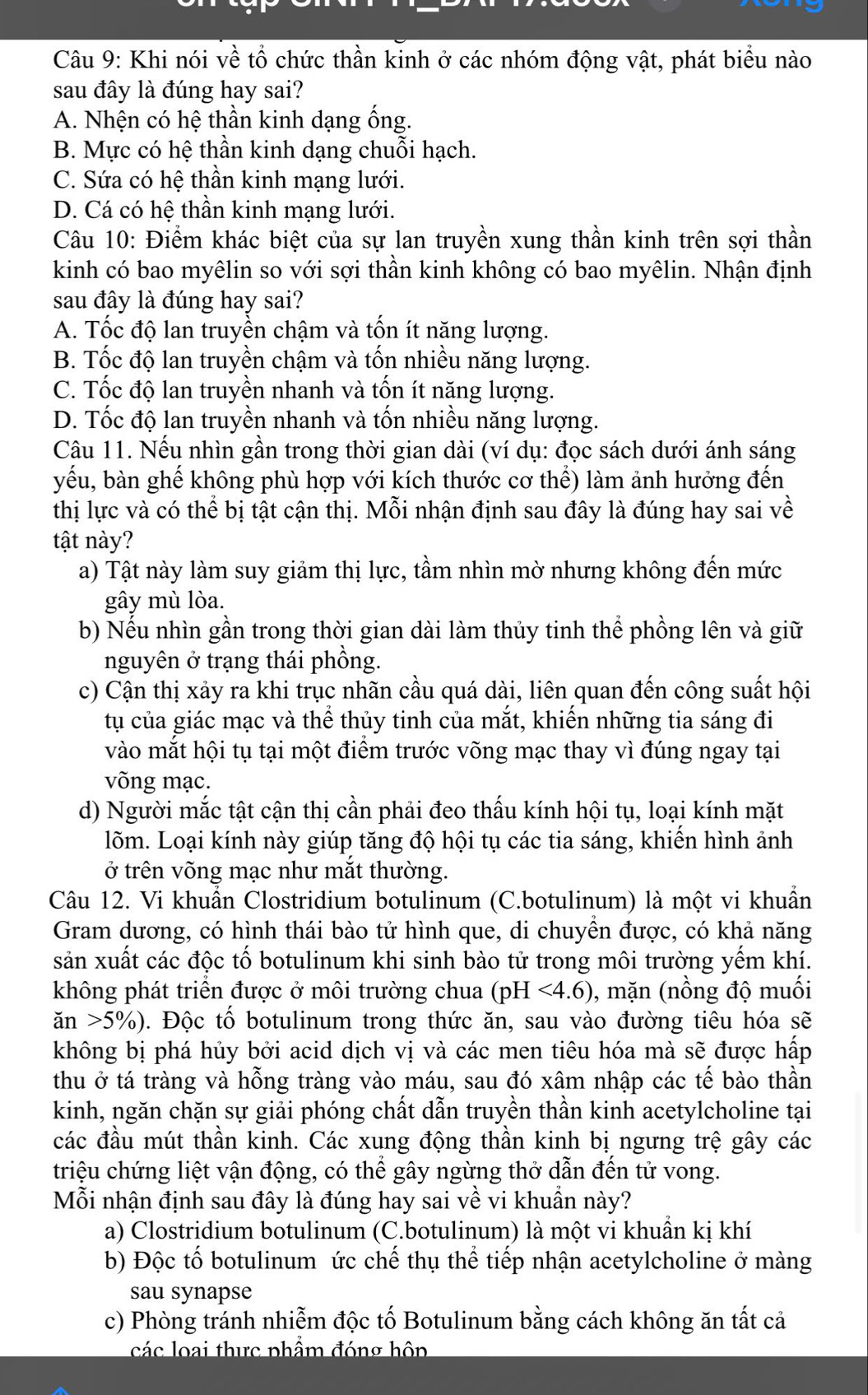 Khi nói về tổ chức thần kinh ở các nhóm động vật, phát biểu nào
sau đây là đúng hay sai?
A. Nhện có hệ thần kinh dạng ống.
B. Mực có hệ thần kinh dạng chuỗi hạch.
C. Sứa có hệ thần kinh mạng lưới.
D. Cá có hệ thần kinh mạng lưới.
Câu 10: Điểm khác biệt của sự lan truyền xung thần kinh trên sợi thần
kinh có bao myêlin so với sợi thần kinh không có bao myêlin. Nhận định
sau đây là đúng hay sai?
A. Tốc độ lan truyền chậm và tốn ít năng lượng.
B. Tốc độ lan truyền chậm và tốn nhiều năng lượng.
C. Tốc độ lan truyền nhanh và tốn ít năng lượng.
D. Tốc độ lan truyền nhanh và tốn nhiều năng lượng.
Câu 11. Nếu nhìn gần trong thời gian dài (ví dụ: đọc sách dưới ánh sáng
yếu, bàn ghế không phù hợp với kích thước cơ thể) làm ảnh hưởng đến
thị lực và có thể bị tật cận thị. Mỗi nhận định sau đây là đúng hay sai về
tật này?
a) Tật này làm suy giảm thị lực, tầm nhìn mờ nhưng không đến mức
gây mù lòa.
b) Nếu nhìn gần trong thời gian dài làm thủy tinh thể phồng lên và giữ
nguyên ở trạng thái phồng.
c) Cận thị xảy ra khi trục nhãn cầu quá dài, liên quan đến công suất hội
tụ của giác mạc và thể thủy tinh của mắt, khiến những tia sáng đi
vào mắt hội tụ tại một điểm trước võng mạc thay vì đúng ngay tại
võng mạc.
d) Người mắc tật cận thị cần phải đeo thấu kính hội tụ, loại kính mặt
lõm. Loại kính này giúp tăng độ hội tụ các tia sáng, khiến hình ảnh
ở trên võng mạc như mắt thường.
Câu 12. Vi khuẩn Clostridium botulinum (C.botulinum) là một vi khuẩn
Gram dương, có hình thái bào tử hình que, di chuyển được, có khả năng
sản xuất các độc tố botulinum khi sinh bào tử trong môi trường yếm khí.
không phát triển được ở môi trường chua (pH<4.6) , mặn (nồng độ muối
an>5% ) Đ. Độc tố botulinum trong thức ăn, sau vào đường tiêu hóa sẽ
không bị phá hủy bởi acid dịch vị và các men tiêu hóa mà sẽ được hấp
thu ở tá tràng và hỗng tràng vào máu, sau đó xâm nhập các tế bào thần
kinh, ngăn chặn sự giải phóng chất dẫn truyền thần kinh acetylcholine tại
các đầu mút thần kinh. Các xung động thần kinh bị ngưng trệ gây các
triệu chứng liệt vận động, có thể gây ngừng thở dẫn đến tử vong.
Mỗi nhận định sau đây là đúng hay sai về vi khuẩn này?
a) Clostridium botulinum (C.botulinum) là một vi khuẩn kị khí
b) Độc tố botulinum ức chế thụ thể tiếp nhận acetylcholine ở màng
sau synapse
c) Phòng tránh nhiễm độc tố Botulinum bằng cách không ăn tất cả
các loại thực phẩm đóng hôp