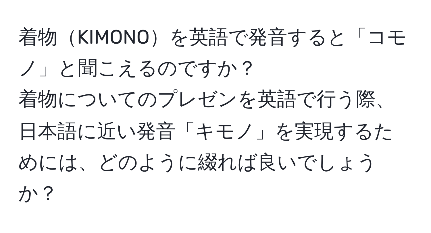 着物KIMONOを英語で発音すると「コモノ」と聞こえるのですか？  
着物についてのプレゼンを英語で行う際、日本語に近い発音「キモノ」を実現するためには、どのように綴れば良いでしょうか？