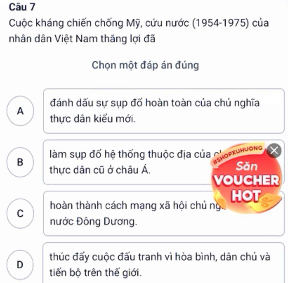 Cuộc kháng chiến chống Mỹ, cứu nước (1954-1975) của
nhân dân Việt Nam thắng lợi đã
Chọn một đáp án đúng
đánh dấu sự sụp đổ hoàn toàn của chủ nghĩa
A
thực dân kiểu mới.
làm sụp đổ hệ thống thuộc địa của 
B
#SHOPXUHUONg
thực dân cũ ở châu Á.
Săn
VOUCHER
HOT
hoàn thành cách mạng xã hội chủ ng
C
nước Đông Dương.
thúc đấy cuộc đấu tranh vì hòa bình, dân chủ và
D
tiến bộ trên thế giới.