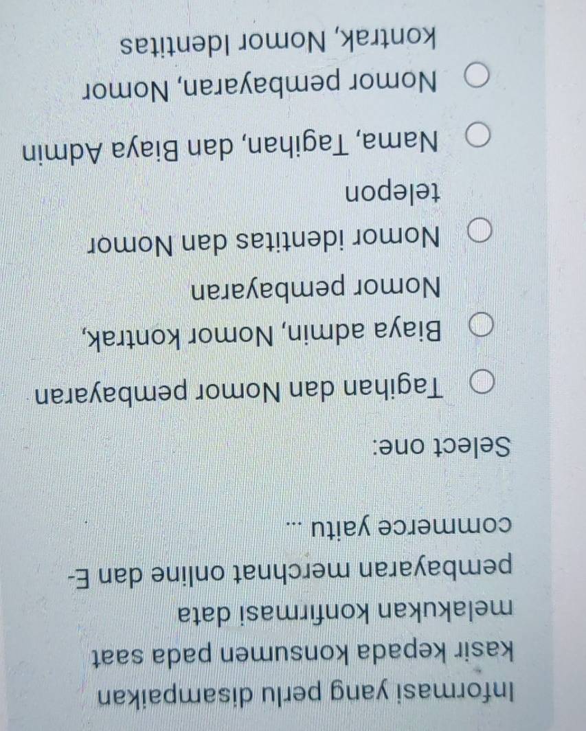 Informasi yang perlu disampaikan
kasir kepada konsumen pada saat
melakukan konfırmasi data
pembayaran merchnat online dan E-
commerce yaitu ...
Select one:
Tagihan dan Nomor pembayaran
Biaya admin, Nomor kontrak,
Nomor pembayaran
Nomor identitas dan Nomor
telepon
Nama, Tagihan, dan Biaya Admin
Nomor pembayaran, Nomor
kontrak, Nomor Identitas