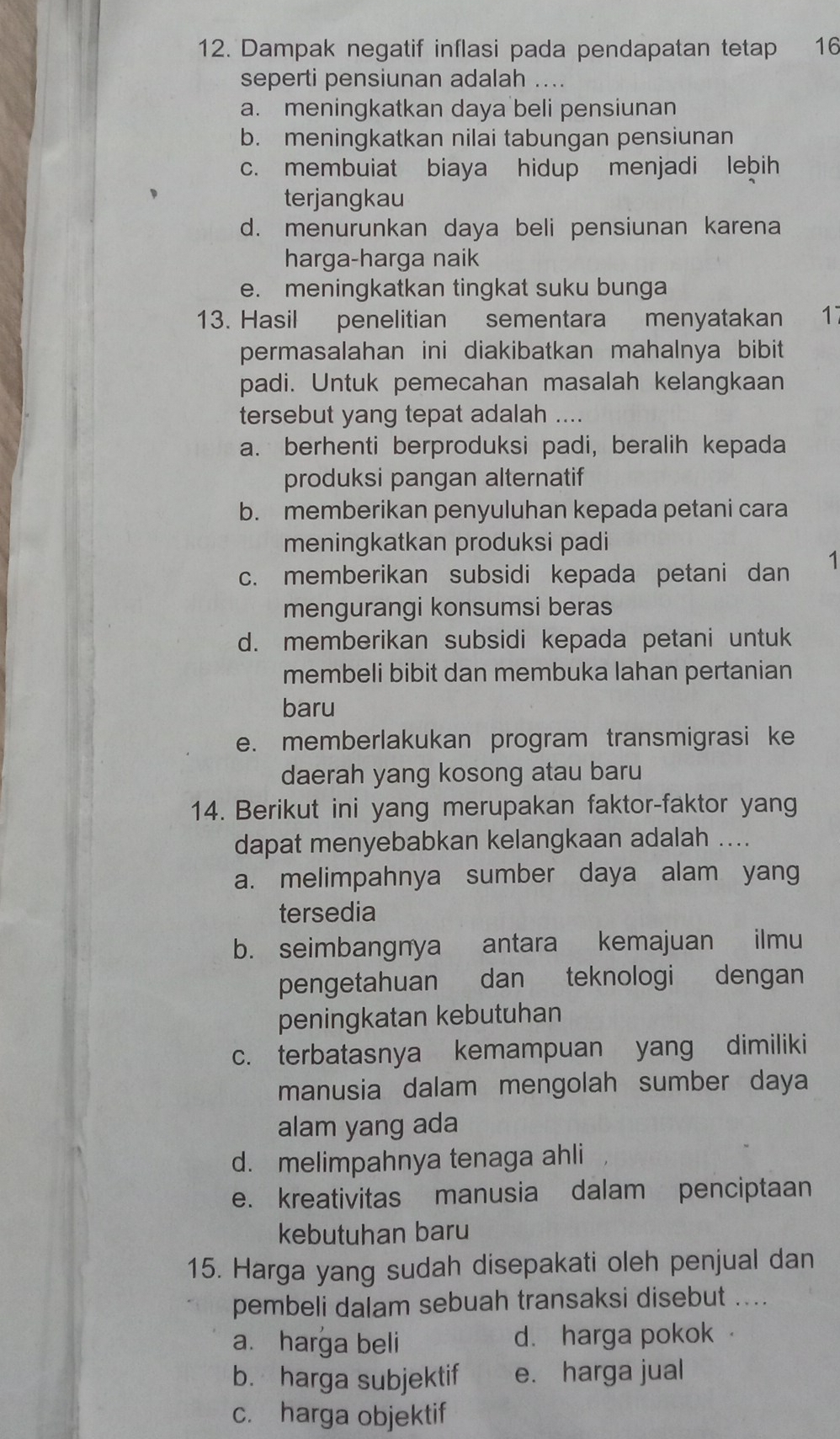 Dampak negatif inflasi pada pendapatan tetap 16
seperti pensiunan adalah ....
a. meningkatkan daya beli pensiunan
b. meningkatkan nilai tabungan pensiunan
c. membuiat biaya hidup menjadi lebih
terjangkau
d. menurunkan daya beli pensiunan karena
harga-harga naik
e. meningkatkan tingkat suku bunga
13. Hasil penelitian sementara menyatakan 17
permasalahan ini diakibatkan mahalnya bibit 
padi. Untuk pemecahan masalah kelangkaan
tersebut yang tepat adalah ....
a. berhenti berproduksi padi, beralih kepada
produksi pangan alternatif
b. memberikan penyuluhan kepada petani cara
meningkatkan produksi padi
c. memberikan subsidi kepada petani dan 1
mengurangi konsumsi beras
d. memberikan subsidi kepada petani untuk
membeli bibit dan membuka lahan pertanian
baru
e. memberlakukan program transmigrasi ke
daerah yang kosong atau baru
14. Berikut ini yang merupakan faktor-faktor yang
dapat menyebabkan kelangkaan adalah ....
a. melimpahnya sumber daya alam yang
tersedia
b. seimbangnya antara kemajuan ilmu
pengetahuan dan teknologi dengan
peningkatan kebutuhan
c. terbatasnya kemampuan yang dimiliki
manusia dalam mengolah sumber daya
alam yang ada
d. melimpahnya tenaga ahli
e. kreativitas manusia dalam penciptaan
kebutuhan baru
15. Harga yang sudah disepakati oleh penjual dan
pembeli dalam sebuah transaksi disebut ....
a. harga beli d. harga pokok
b. harga subjektif e. harga jual
c. harga objektif