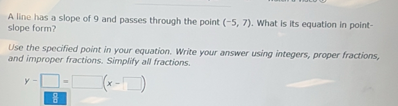 A line has a slope of 9 and passes through the point (-5,7). What is its equation in point- 
slope form? 
Use the specified point in your equation. Write your answer using integers, proper fractions, 
and improper fractions. Simplify all fractions.
y-□ =□ (x-□ )
 □ /□  