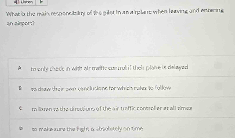 Listen
What is the main responsibility of the pilot in an airplane when leaving and entering
an airport?
A to only check in with air traffic control if their plane is delayed
B to draw their own conclusions for which rules to follow
C to listen to the directions of the air traffic controller at all times
D to make sure the flight is absolutely on time