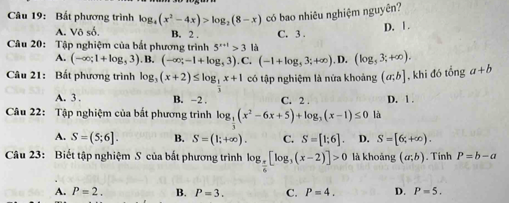 Bất phương trình log _4(x^2-4x)>log _2(8-x) có bao nhiêu nghiệm nguyên?
A. Vô số. B. 2. C. 3.
D. | .
Câu 20: Tập nghiệm của bất phương trình 5^(x+1)>3 là
A. (-∈fty ;1+log _53). B. (-∈fty ;-1+log _53). C. (-1+log _53;+∈fty ). D. (log _53;+∈fty ). 
Câu 21: Bất phương trình log _3(x+2)≤ log _ 1/3 x+1 có tập nghiệm là nửa khoảng (a;b] , khi đó tổng a+b
A. 3. B. −2. C. 2. D. 1.
Câu 22: Tập nghiệm của bất phương trình log _ 1/3 (x^2-6x+5)+log _3(x-1)≤ 0 là
A. S=(5;6]. B. S=(1;+∈fty ). C. S=[1;6]. D. S=[6;+∈fty ). 
Câu 23: Biết tập nghiệm S của bất phương trình log _ π /6 [log _3(x-2)]>0 là khoảng (a;b). Tính P=b-a
A. P=2. B. P=3. C. P=4. D. P=5.