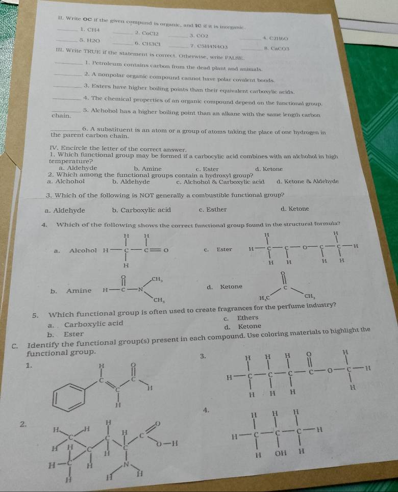 Write OC if the given compund is organic, and IC if it is inorganic.
_1. CH4 _2. CoCl2 _3. CO2
4. C2H6O
_5. H2O _6. CH3Cl _7.C5H4N4O3 _8. CaCO3
III. Write TRUE if the statement is correct. Otherwise, write FALSE._
_1. Petroleum contains carbon from the dead plant and animals.
_2. A nonpolar organic compound cannot have polar covalent bonds.
_3. Esters have higher boiling points than their equivalent carboxylic acids
_4. The chemical properties of an organic compound depend on the functional group.
_5. Alchohol has a higher boiling point than an alkane with the same length carbon
chain.
_6. A substituent is an atom or a group of atoms taking the place of one hydrogen in
the parent carbon chain.
IV. Encircle the letter of the correct answer.
1. Which functional group may be formed if a carbocylic acid combines with an alchohol in high
temperature?
a. Aldehyde b. Amine c. Ester d. Ketone
2. Which among the functional groups contain a hydroxyl group?
a. Alchohol b. Aldehyde c. Alchohol & Carboxylic acid d. Ketone & Aldehyde
3. Which of the following is NOT generally a combustible functional group?
a. Aldehyde b. Carboxylic acid c. Esther d. Ketone
4. Which of the following shows the correct functional group found in the structural formula?
a. Alcohol n-∈tlimits _H^(H-∈tlimits _H^H=0 c. Ester
b. Amine d. Ketone c
H,C CH_3)
5. Which functional group is often used to create fragrances for the perfume industry?
a. Carboxylic acid c. Ethers
d. Ketone
b. Ester
C. Identify the functional group(s) present in each compound. Use coloring materials to highlight the
functional group.
3.
1.
4.
2.