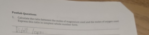 Postlab Questions 
1. Calculate the ratio between the moles of magnesium used and the moles of oxygen used 
_ 
Express this ratio in simplest whole-number form 
_