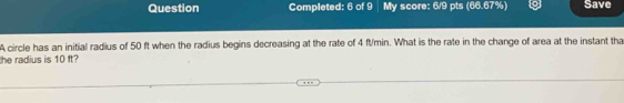 Question Completed: 6 of 9 My score: 6/9 pts (66.67%) Save 
A circle has an initial radius of 50 ft when the radius begins decreasing at the rate of 4 ft/min. What is the rate in the change of area at the instant tha 
he radius is 10 t?