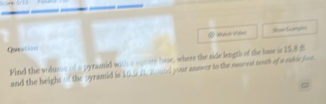 Question ei Eninseões 
Find the volume of a pyramid with a square base, where the side length of the base is 15.8 ft
and the height of the pyramid is 10.9 ft. Round your answer to the neurest tenth of a euble foot. 
a