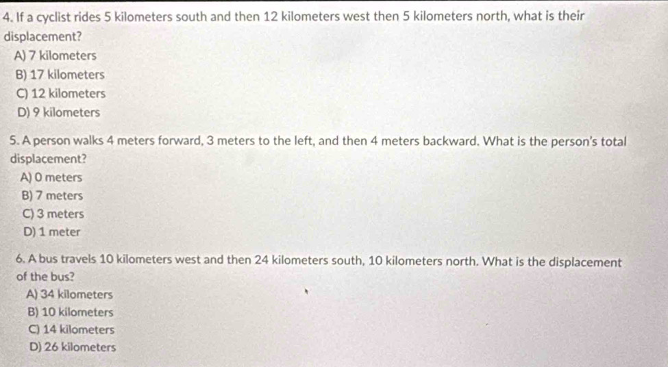 If a cyclist rides 5 kilometers south and then 12 kilometers west then 5 kilometers north, what is their
displacement?
A) 7 kilometers
B) 17 kilometers
C) 12 kilometers
D) 9 kilometers
5. A person walks 4 meters forward, 3 meters to the left, and then 4 meters backward. What is the person's total
displacement?
A) 0 meters
B) 7 meters
C) 3 meters
D) 1 meter
6. A bus travels 10 kilometers west and then 24 kilometers south, 10 kilometers north. What is the displacement
of the bus?
A) 34 kilometers
B) 10 kilometers
C) 14 kilometers
D) 26 kilometers