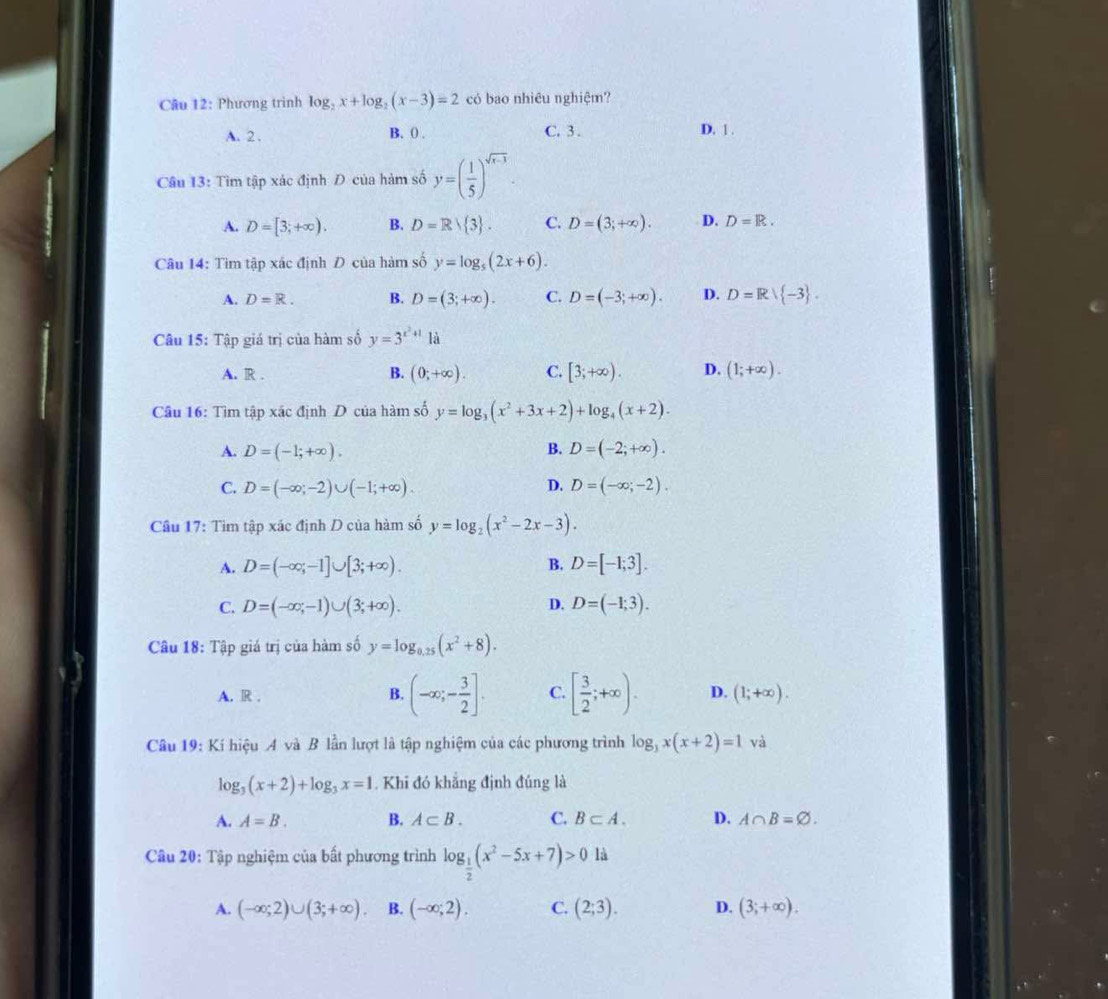 Phương trình log _2x+log _2(x-3)=2 có bao nhiêu nghiệm?
A. 2 . B. () . C. 3 . D. 1 .
Câu 13: Tìm tập xác định Đ của hàm số y=( 1/5 )^sqrt(x-3).
A. D=[3;+∈fty ). B. D=R/ 3 . C. D=(3;+∈fty ). D. D=R.
Câu 14: Tìm tập xác định D của hàm số y=log _5(2x+6).
A. D=R. B. D=(3;+∈fty ). C. D=(-3;+∈fty ). D. D=R| -3 .
Câu 15: Tập giá trị của hàm số y=3^(x^2)+1 là
A. R . B. (0;+∈fty ). C. [3;+∈fty ). D. (1;+∈fty ).
Câu 16: Tìm tập xác định D của hàm số y=log _3(x^2+3x+2)+log _4(x+2).
B.
A. D=(-1;+∈fty ). D=(-2;+∈fty ).
C. D=(-∈fty ;-2)∪ (-1;+∈fty ). D. D=(-∈fty ;-2).
Câu 17: Tìm tập xác định D của hàm số y=log _2(x^2-2x-3).
A. D=(-∈fty ,-1]∪ [3;+∈fty ). B. D=[-1;3].
C. D=(-∈fty ;-1)∪ (3;+∈fty ). D. D=(-1;3).
Câu 18: Tập giá trị của hàm số y=log _0.25(x^2+8).
A. R . B. (-∈fty ;- 3/2 ]. C. [ 3/2 ;+∈fty ). D. (1;+∈fty ).
Câu 19: Kí hiệu A và B lần lượt là tập nghiệm của các phương trình log _3x(x+2)=1 và
log _3(x+2)+log _3x=1. Khi đó khẳng định đúng là
A. A=B. B. A⊂ B. C. B⊂ A. D. A∩ B=varnothing .
Câu 20: Tập nghiệm của bất phương trình log _ 1/2 (x^2-5x+7)>0 là
A. (-∈fty ;2)∪ (3;+∈fty ). B. (-∈fty ;2). C. (2;3). D. (3;+∈fty ).
