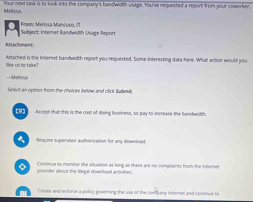 Your next task is to look into the company's bandwidth usage. You've requested a report from your coworker,
Melissa.
From: Melissa Mancuso, IT
Subject: Internet Bandwidth Usage Report
Attachment:
Attached is the Internet bandwidth report you requested. Some interesting data here. What action would you
like us to take?
—Melissa
Select an option from the choices below and click Submit.
Accept that this is the cost of doing business, so pay to increase the bandwidth.
Require supervisor authorization for any download.
x Continue to monitor the situation as long as there are no complaints from the Internet
provider about the illegal download activities.
Create and enforce a policy governing the use of the company Internet and continue to