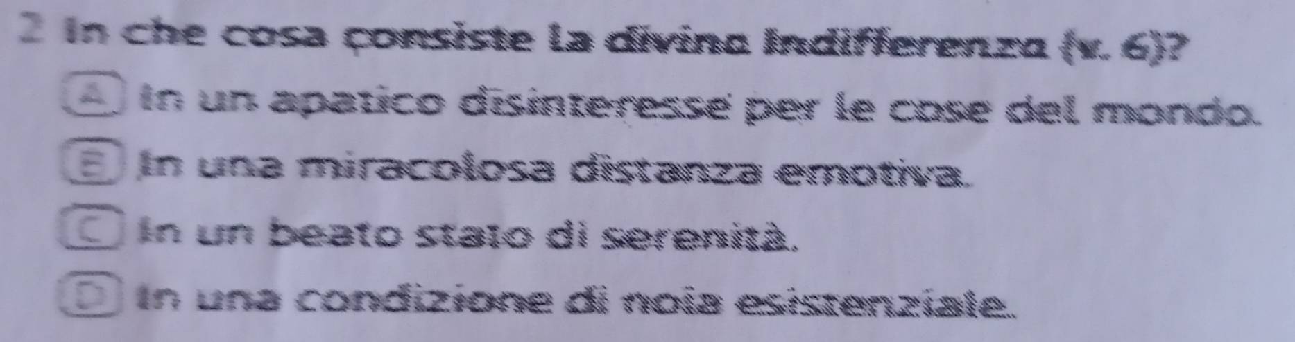 in che cosa çonsiste la divina Indifferenza (v.6) ?
_ In un apatico disinteressé per le cose del mondo.
n una miracolosa distanza emotiva.
in un beato stato di serenità.
in una condizione di noía esistenziale.