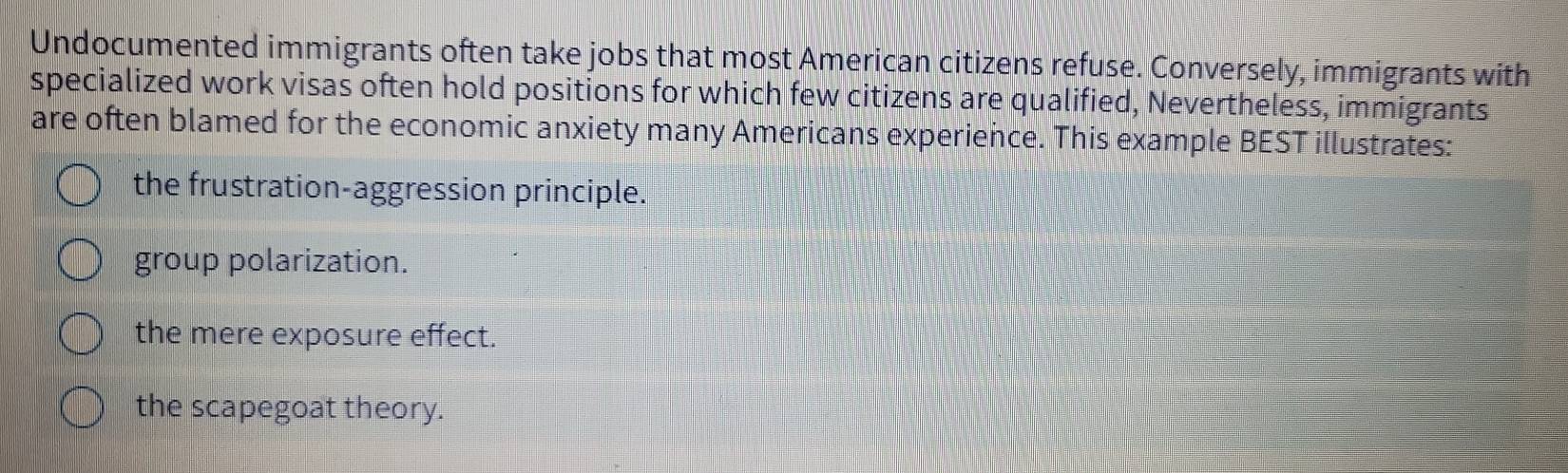 Undocumented immigrants often take jobs that most American citizens refuse. Conversely, immigrants with
specialized work visas often hold positions for which few citizens are qualified, Nevertheless, immigrants
are often blamed for the economic anxiety many Americans experience. This example BEST illustrates:
the frustration-aggression principle.
group polarization.
the mere exposure effect.
the scapegoat theory.