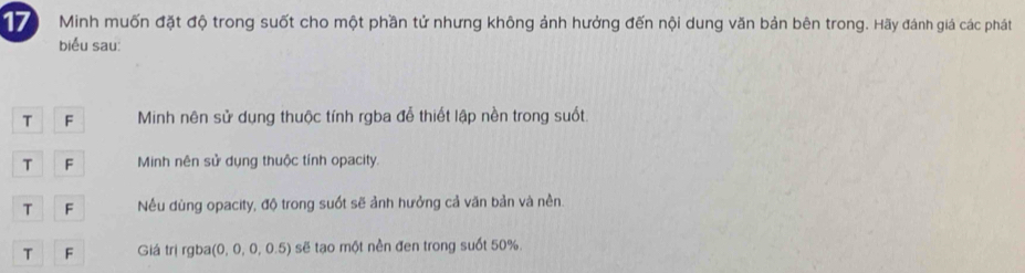 Minh muốn đặt độ trong suốt cho một phần tử nhưng không ảnh hưởng đến nội dung văn bản bên trong. Hãy đánh giá các phát
biểu sau:
T F Minh nên sử dụng thuộc tính rgba đễ thiết lập nền trong suốt.
T F Minh nên sử dụng thuộc tính opacity.
T F Nều dùng opacity, độ trong suốt sẽ ảnh hưởng cả văn bản và nền.
T F Giá trị rgba(0, 0, 0, 0.5) sẽ tạo một nền đen trong suốt 50%