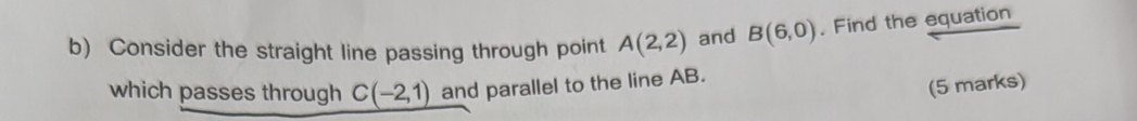 Consider the straight line passing through point A(2,2) and B(6,0). Find the equation 
which passes through C(-2,1) and parallel to the line AB. 
(5 marks)