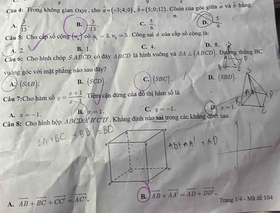 x
9 x
* Câu 4: Trong không gian Oxyz , cho vector a=(-3;4;0), vector b=(5;0;12). Côsin của góc giữa vector a và vector b bàng
D.
A.  5/13 . B. - 3/13 . C.  5/6 .  5/6 . 
Câu 5: Cho cấp số cộng (tt_n) chat 0u_2=3, u_3=5. Công sai đ của cấp số cộng là:
A. 2. B. 1. C. 4.
D. 8.
Câu 6: Cho hình chóp S. ABCD có đáy ABCD là hình vuông và SA⊥ (A1 BCD. Đường thắng BC
H
vuông góc với mặt phẳng nào sau đây?
A. (SAB).
B. (SCD) C.)(SBC) . D. (SBD).
Câu 7:Cho hàm số y= (x+1)/x-1  Tiệm cận đứng của đồ thị hàm số là
D. y=1.
A. x=-1.
B. x=1.
C. y=-1. 
Câu 8: Cho hình hộp ABCD.A A'B'C'D'. Khẳng định nào sai trong các khẳng định sau
A. vector AB+vector BC+vector CC'=vector AC'.
B. vector AB+vector AA'=vector AD+vector DD'. 
Trang 1/4 - Mã đề 104