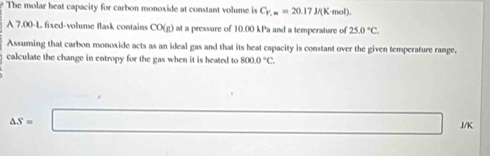 The molar heat capacity for carbon monoxide at constant volume is C_V,m=20.17J/(K· mol). 
A 7.00-L fixed-volume flask contains CO(g) at a pressure of 10.00 kPa and a temperature of 25.0°C. 
Assuming that carbon monoxide acts as an ideal gas and that its heat capacity is constant over the given temperature range, 
calculate the change in entropy for the gas when it is heated to 800.0°C,
(-y-()=()(
△ S=□ J/K