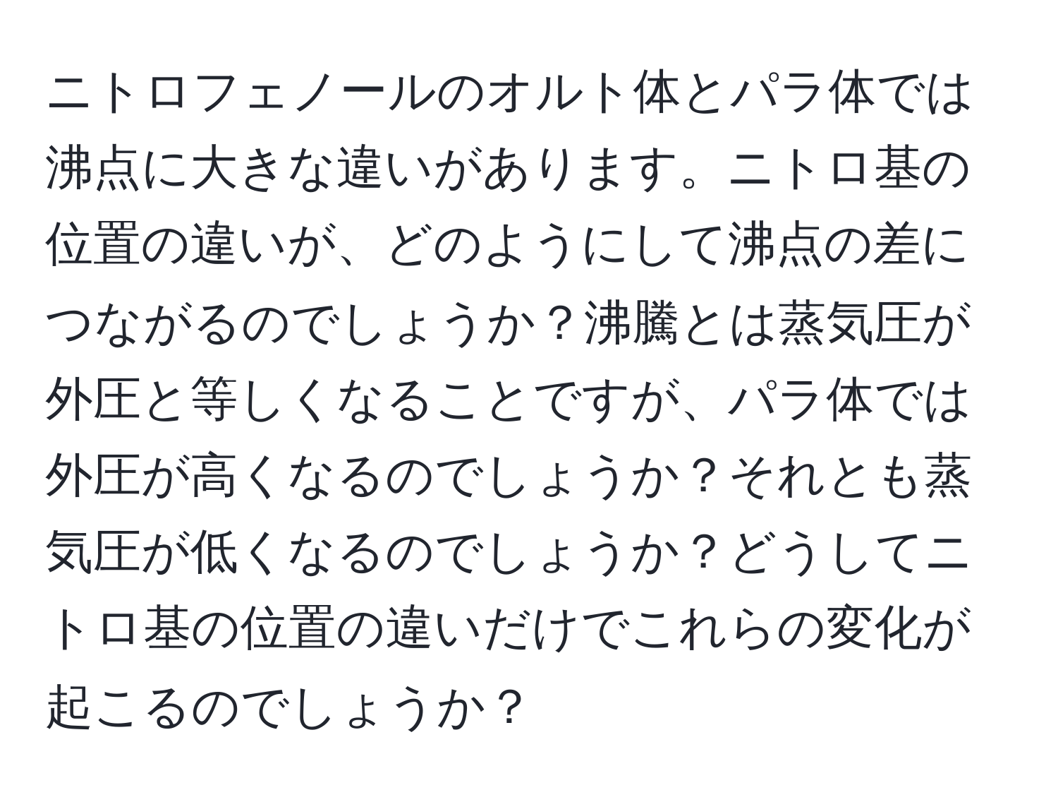 ニトロフェノールのオルト体とパラ体では沸点に大きな違いがあります。ニトロ基の位置の違いが、どのようにして沸点の差につながるのでしょうか？沸騰とは蒸気圧が外圧と等しくなることですが、パラ体では外圧が高くなるのでしょうか？それとも蒸気圧が低くなるのでしょうか？どうしてニトロ基の位置の違いだけでこれらの変化が起こるのでしょうか？