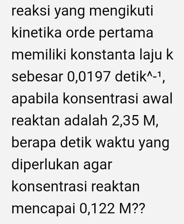 reaksi yang mengikuti 
kinetika orde pertama 
memiliki konstanta laju k 
sebesar 0,0197 det iiln 7wedge 7
apabila konsentrasi awal 
reaktan adalah 2,35 M, 
berapa detik waktu yang 
diperlukan agar 
konsentrasi reaktan 
mencapai 0,122 M??