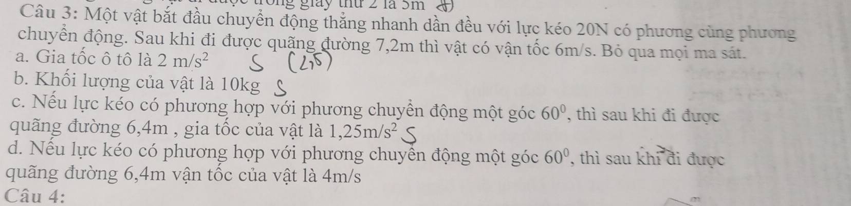 rong giáy thứ 2 là 5m
Câu 3: Một vật bắt đầu chuyển động thẳng nhanh dần đều với lực kéo 20N có phương cùng phương
chuyển động. Sau khi đi được quặng đường 7,2m thì vật có vận tốc 6m/s. Bỏ qua mọi ma sát.
a. Gia tốc ô tô là 2m/s^2
b. Khối lượng của vật là 10kg
c. Nếu lực kéo có phương hợp với phương chuyền động một góc 60° , thì sau khi đi được
quãng đường 6, 4m , gia tốc của vật là 1,25m/s^2
d. Nếu lực kéo có phương hợp với phương chuyền động một góc 60° , thì sau khi đi được
quãng đường 6,4m vận tốc của vật là 4m/s
Câu 4: