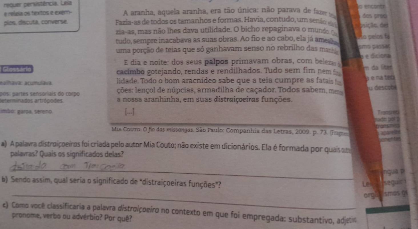 requer persistência. Leia jo encontr
e releía os textos e exem- A aranha, aquela aranha, era tão única: não parava de fazer t  dos proc
plos, discuta, converse.  Fazia-as de todos os tamanhos e formas. Havia, contudo, um senã d osição, de
zia-as, mas não lhes dava utilidade. O bicho repaginava o m undo 
tudo, sempre inacabava as suas obras. Ao fio e ao cabo, ela já ameta aso peíos fá
uma porção de teias que só ganhavam senso no rebrilho das mana smo pássaς
E dia e noite: dos seus palpos primavam obras, com beleza la  e  diciona
Glossário m da lter
cacimbo gotejando, rendas e rendilhados. Tudo sem fim nemf
ealhava: acumulava. lidade. Todo o bom aracnídeo sabe que a teia cumpre as fatais é é na teci
pós: partes sensoriais do corpo
ções: lençol de núpcias, armadilha de caçador. Todos sabem, mena fu descobl
determinados artrópodes. a nossa aranhinha, em suas distraiçoeiras funções.
imbo: garoa, sereno. [...] Transreti
pade pot ?
MiA Couro. O fio das missangas. São Paulo: Companhia das Letras, 2009. p. 73. (Enga Tet  
Cgar e it 
a a 
a) A palavra distroiçoeiros foi criada pelo autor Mia Couto; não existe em dicionários. Ela é formada por quais qma
palavras? Quais os significados delas?
_
ngua p
b) Sendo assim, qual seria o significado de "distraiçoeiras funções”? Len t seguir
_orgas ismos ge
c) Como você classificaria a palavra distroiçoeiro no contexto em que foi empregada: substantivo, adjetin
pronome, verbo ou advérbio? Por quê?