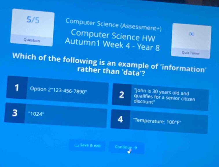 5/5 Computer Science (Assessment+)
Computer Science HW
∞
Question Autumn1 Week 4 - Year 8
Quiz Timer
Which of the following is an example of 'information'
rather than 'data'?
"John is 30 years old and
1 Option 2^*123-456-7890^* 2 qualifies for a senior citizen
discount"
3 1024'' ''Temperature: 100°F'prime 
4
Save & exit Continue