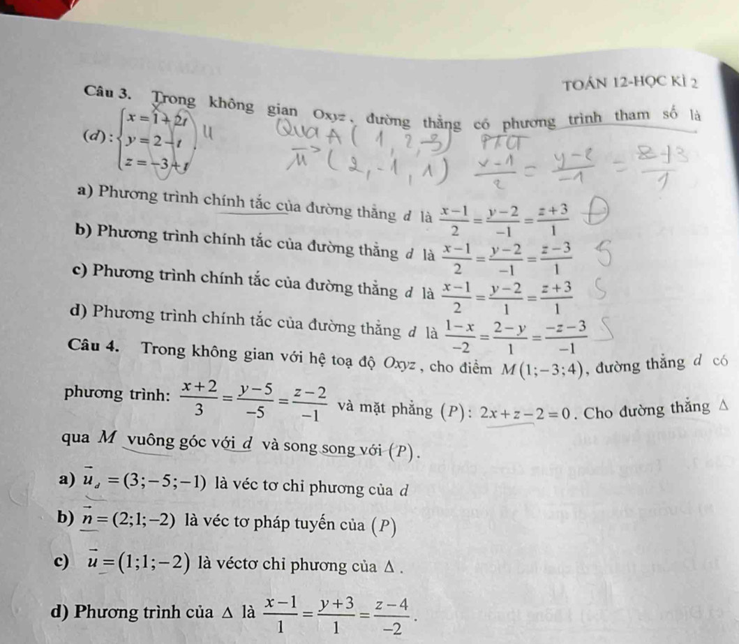 TOÁN 12-HọC Kì 2
Câu  3. Trong không gian Oxyz , đường thằng có phương trình tham số là
(d):beginarrayl x=1+2t y=2-t z=-3+tendarray.
a) Phương trình chính tắc của đường thắng đ là  (x-1)/2 = (y-2)/-1 = (z+3)/1 
b) Phương trình chính tắc của đường thắng đ là  (x-1)/2 = (y-2)/-1 = (z-3)/1 
c) Phương trình chính tắc của đường thắng đ là  (x-1)/2 = (y-2)/1 = (z+3)/1 
d) Phương trình chính tắc của đường thắng đ là  (1-x)/-2 = (2-y)/1 = (-z-3)/-1 
Câu 4. Trong không gian với hệ toạ độ Oxyz , cho điểm M(1;-3;4) , đường thẳng d có
phương trình:  (x+2)/3 = (y-5)/-5 = (z-2)/-1  và mặt phẳng (P): 2x+z-2=0. Cho đường thắng 
qua M vuông góc với d và song song với (P).
a) vector u_d=(3;-5;-1) là véc tơ chi phương của d
b) n=(2;1;-2) là véc tơ pháp tuyến của (P)
c) vector u=(1;1;-2) là véctơ chỉ phương của Δ .
d) Phương trình của △^(1dot a)  (x-1)/1 = (y+3)/1 = (z-4)/-2 .