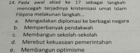 Pada awal abad ke 17 sebagai langkah
mencegah terjadinya kristenisasi umat Islam
Filipina melakunan langkah...
a. Mengadakan diplomasi ke berbagai negara
b. Memperbanyak pendakwah
c. Membangun sekolah-sekolah
d. Merebut kekuasaan pemerintahan
e. Membangun optimisme