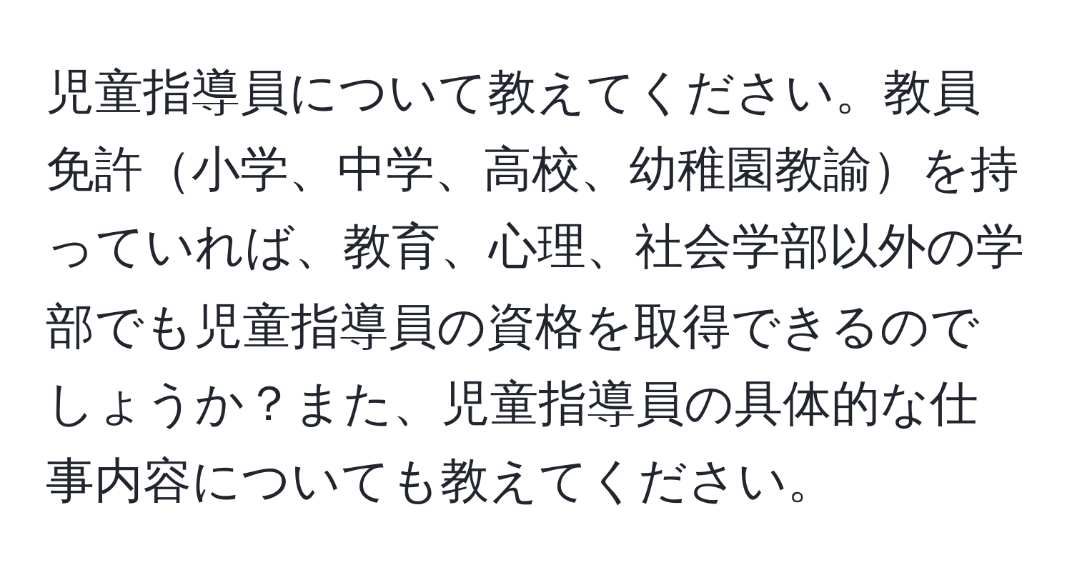 児童指導員について教えてください。教員免許小学、中学、高校、幼稚園教諭を持っていれば、教育、心理、社会学部以外の学部でも児童指導員の資格を取得できるのでしょうか？また、児童指導員の具体的な仕事内容についても教えてください。