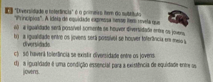 "Diversidade e tolerância" é o primeiro item do subtítulo
"Princípios". A ideia de equidade expressa nesse item revela que
a) a igualdade será possível somente se houver diversidade entre os jovens
b a igualdade entre os jovens será possível se houver toferância em meio à
diversidade
c) s haverá tolerância se existir diversidade entre os jovens.
d) a igualdade é uma condição essencial para a existência de equidade entre os
jovens.