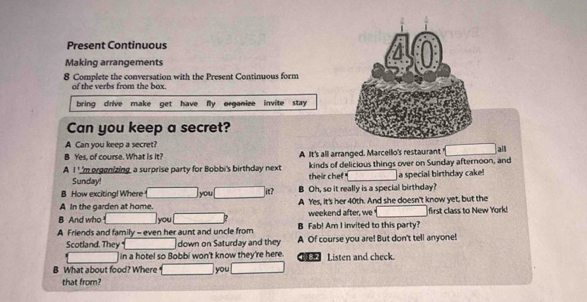 Present Continuous
Making arrangements
8 Complete the conversation with the Present Continuous form
of the verbs from the box.
bring drive make get have fly organize invite stay
Can you keep a secret?
A Can you keep a secret?
B Yes, of course. What is it? A It's all arranged. Marcello's restaurant
A I ''m orgenizing a surprise party for Bobbi's birthday next kinds of delicious things over on Sunday afternoon, and all
Sunday! their chef a special birthday cake!
B How exciting! Where you it? B Oh, so it really is a special birthday?
A In the garden at home. A Yes, it's her 40th. And she doesn't know yet, but the
B And who you 2 weekend after, we first class to New York!
A Friends and family - even her aunt and uncle from B Fab! Am I invited to this party?
Scotland. They down on Saturday and they A Of course you are! But don't tell anyone!
in a hotel so Bobbi won't know they're here. 82 Listen and check.
B What about food? Where you
that from?