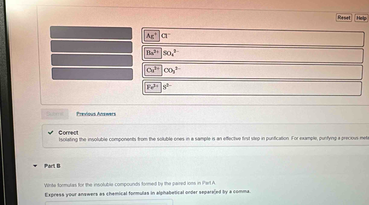 Reset Help
Ag^+|Cl^-
Ba^(2+)|SO_4^((2-)
Cu^2+) CO_3^((2-)
Fe^3+) |S^(2-)
Submit Previous Answers 
Correct 
Isolating the insoluble components from the soluble ones in a sample is an effective first step in purification. For example, punfying a precious met 
Part B 
Write formulas for the insoluble compounds formed by the paired ions in Part A 
Express your answers as chemical formulas in alphabetical order separated by a comma.