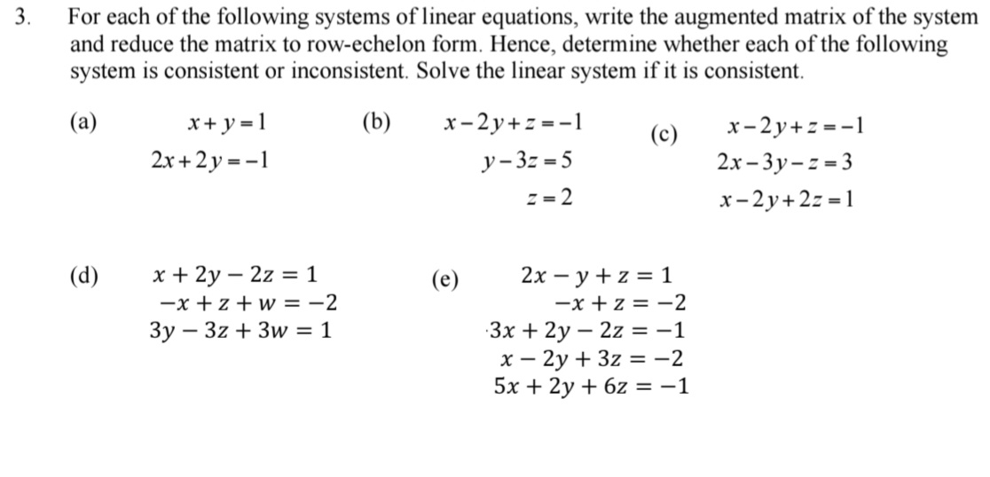 For each of the following systems of linear equations, write the augmented matrix of the system 
and reduce the matrix to row-echelon form. Hence, determine whether each of the following 
system is consistent or inconsistent. Solve the linear system if it is consistent. 
(a) x+y=1 (b) x-2y+z=-1 (c) x-2y+z=-1
2x+2y=-1
y-3z=5
2x-3y-z=3
z=2
x-2y+2z=1
(d) x+2y-2z=1 (e) 2x-y+z=1
-x+z+w=-2
-x+z=-2
3y-3z+3w=1
3x+2y-2z=-1
x-2y+3z=-2
5x+2y+6z=-1