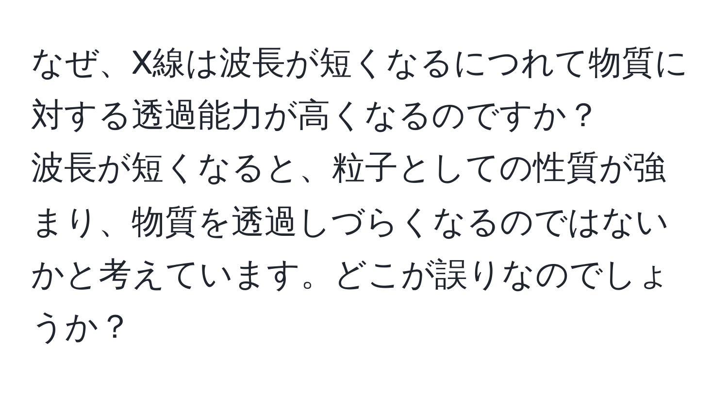 なぜ、X線は波長が短くなるにつれて物質に対する透過能力が高くなるのですか？  
波長が短くなると、粒子としての性質が強まり、物質を透過しづらくなるのではないかと考えています。どこが誤りなのでしょうか？