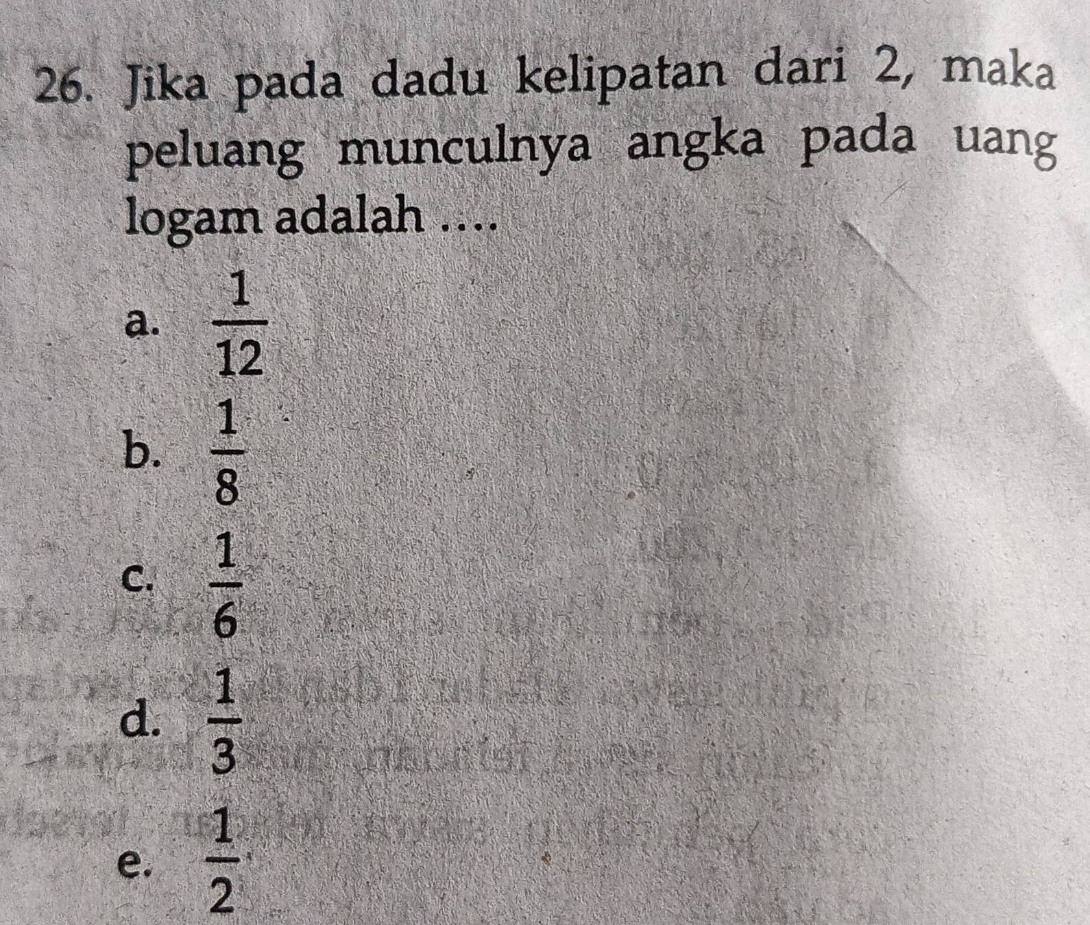 Jika pada dadu kelipatan dari 2, maka
peluang munculnya angka pada uang
logam adalah ....
a.  1/12 
b.  1/8 
C.  1/6 
d.  1/3 
e.  1/2 