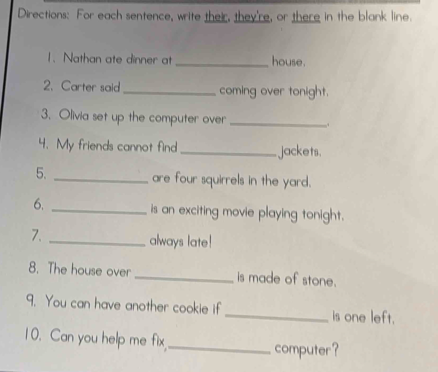 Directions: For each sentence, write their, they're, or there in the blank line. 
1、 Nathan ate dinner at _house. 
2、 Carter said_ coming over tonight. 
3. Olivia set up the computer over_ 
4. My friends cannot find _jackets. 
5._ 
are four squirrels in the yard. 
6._ 
is an exciting movie playing tonight. 
7._ 
always late! 
8. The house over _is made of stone. 
9. You can have another cookie if _is one left. 
10. Can you help me fix,_ 
computer?