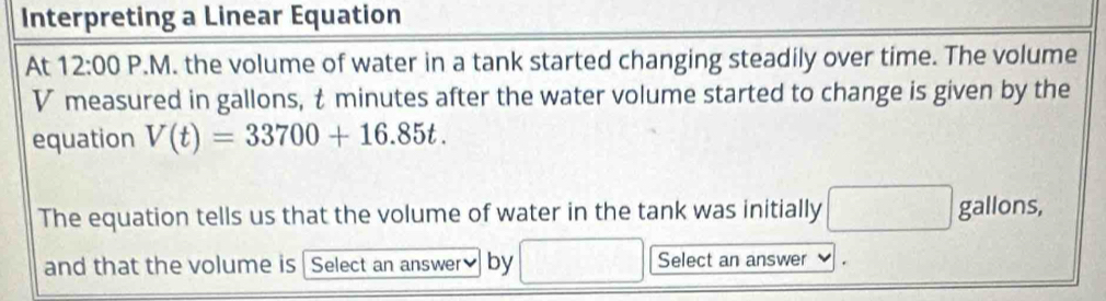 Interpreting a Linear Equation 
At 12:00 P.M. the volume of water in a tank started changing steadily over time. The volume
V measured in gallons, t minutes after the water volume started to change is given by the 
equation V(t)=33700+16.85t. 
The equation tells us that the volume of water in the tank was initially □ gallons, 
and that the volume is Select an answer≌ by □ /□  Select an answer .