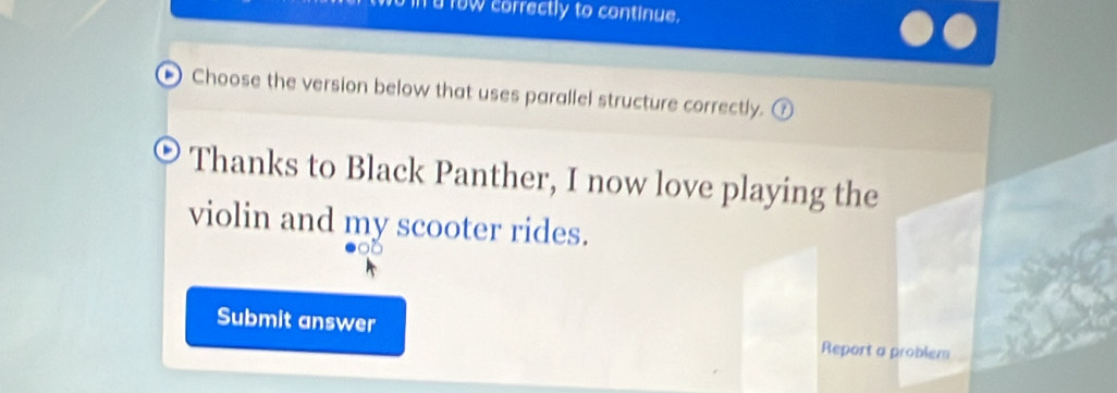 row correctly to continue. 
Choose the version below that uses parallel structure correctly. 
Thanks to Black Panther, I now love playing the 
violin and my scooter rides. 
Submit answer Report a problem