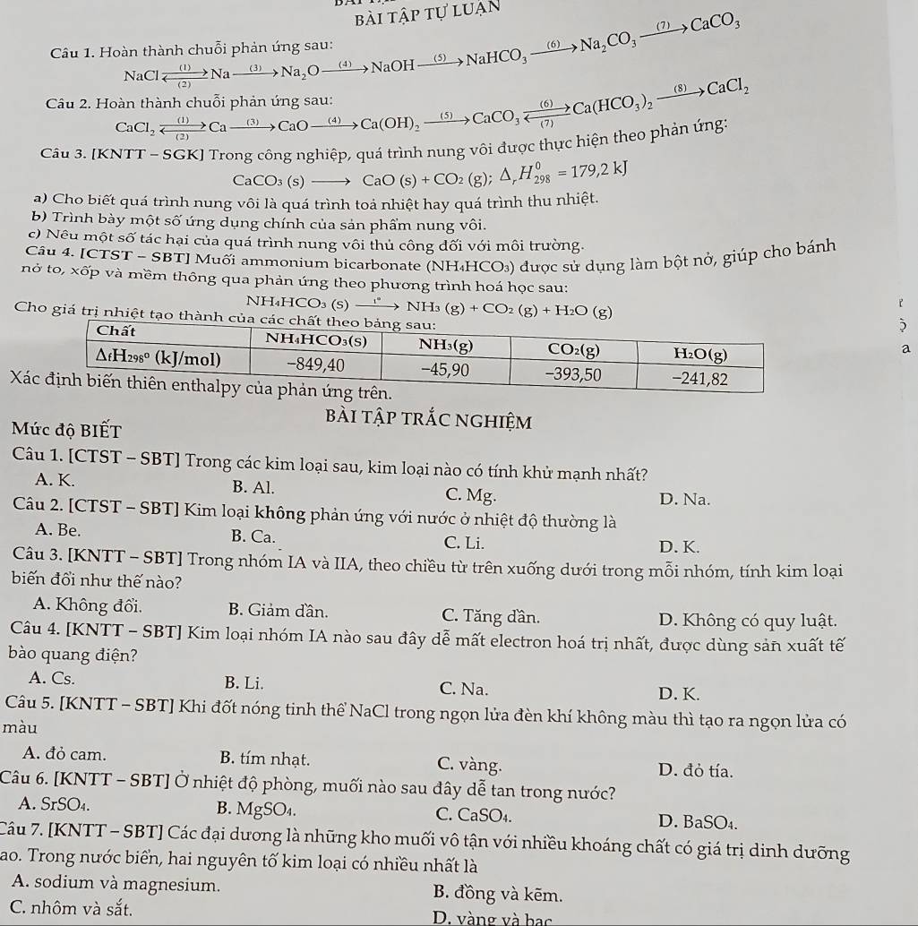 Hoàn thành chuỗi phản ứ; NaClxrightarrow (1)Naxrightarrow (3)Na_2Oto Na_2Oto Naxrightarrow (4)NaOHxrightarrow (5)NaHCO_3xrightarrow (6)Na_2CO_3xrightarrow (7)CaCO_3 bài tập tự luận
Câu 2. Hoi CaCl_2xrightarrow (1)Cato CaO)to CaOto Ca(OH)_2xrightarrow (5)CaCO_3xrightarrow (6)Ca(HCO_3)_2xrightarrow (8)CaCl_2
Câu 3. [Kỉ GKJ Trong công nghiệp, quá trình nung vôi được thực hiện theo phản ứng:
a) Cho biết quá trình nung vôi là quá trình toá nhiệt hay quá trình thu nhiệt. CaCO_3(s)to CaO(s)+CO_2(g);△ _rH_(298)^0=179,2kJ
b) Trình bày một số ứng dụng chính của sản phẩm nung vôi.
c) Nêu một số tác hại của quá trình nung vôi thủ công đối với môi trường.
Câu 4. [CTST - SBT] Muối ammonium bicarbonate (NH₄HCO₃) được sử dụng làm bột nở, giúp cho bánh
nở to, xốp và mềm thông qua phản ứng theo phương trình hoá học sau:
NH₄H( CO_3(s)to NH^*NH_3(g)+CO_2(g)+H_2O(g))
Cho giá trị nhiệt tạo thànha
X
Mức độ BIẾT
bài tập trắc nghiệm
Câu 1. [CTST - SBT] Trong các kim loại sau, kim loại nào có tính khử mạnh nhất?
A. K. B. Al. C. Mg.
D. Na.
Câu 2. [CTST - SBT] Kim loại không phản ứng với nước ở nhiệt độ thường là
A. Be. B. Ca. C. Li.
D. K.
Câu 3. [KNTT - SBT] Trong nhóm IA và IIA, theo chiều từ trên xuống dưới trong mỗi nhóm, tính kim loại
biến đổi như thế nào?
A. Không đổi. B. Giảm đần. C. Tăng dần. D. Không có quy luật.
Câu 4. [KNTT - SBT] Kim loại nhóm IA nào sau đây dễ mất electron hoá trị nhất, được dùng sản xuất tế
bào quang điện?
A. Cs. B. Li. C. Na.
D. K.
Câu 5. [KNTT - SBT] Khi đốt nóng tinh thể NaCl trong ngọn lửa đèn khí không màu thì tạo ra ngọn lửa có
màu
A. đỏ cam. B. tím nhạt. C. vàng. D. đỏ tía.
Câu 6. [KNTT - SBT] Ở nhiệt độ phòng, muối nào sau đây dễ tan trong nước?
A. SrSO₄. B. MgSO_4. C. CaSO₄. D. BaSO₄.
Câu 7. [KNTT - SBT] Các đại dương là những kho muối vô tận với nhiều khoáng chất có giá trị dinh dưỡng
ao. Trong nước biển, hai nguyên tố kim loại có nhiều nhất là
A sodium và magnesium. B. đồng và kẽm.
C. nhôm và sắt. D. vàng và bạc